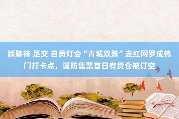 踩脚袜 足交 自贡灯会“青城双姝”走红网罗成热门打卡点，谨防售票首日有货仓被订空