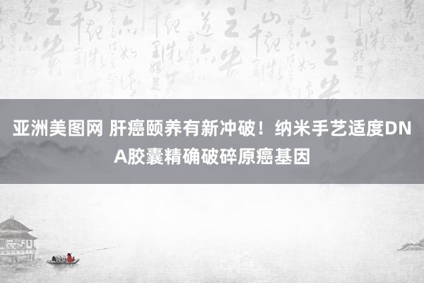 亚洲美图网 肝癌颐养有新冲破！纳米手艺适度DNA胶囊精确破碎原癌基因