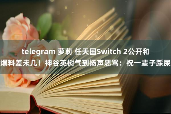 telegram 萝莉 任天国Switch 2公开和爆料差未几！神谷英树气到扬声恶骂：祝一辈子踩屎