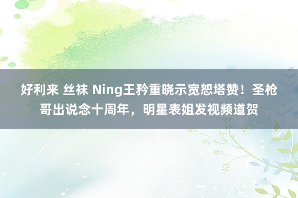 好利来 丝袜 Ning王矜重晓示宽恕塔赞！圣枪哥出说念十周年，明星表姐发视频道贺